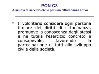 Il volontario considera ogni persona titolare dei diritti di cittadinanza, promuove la conoscenza degli stessi e ne tutela l’esercizio concreto e consapevole, favorendo la partecipazione di tutti allo sviluppo civile della società.  PON C3  A scuola di servizio civile per una cittadinanza attiva 