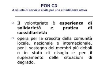 Il volontariato è  esperienza di solidarietà e pratica di sussidiarietà: opera per la crescita della comunità locale, nazionale e internazionale, per il sostegno dei membri più deboli o in stato di disagio e per il superamento delle situazioni di degrado.  PON C3  A scuola di servizio civile per una cittadinanza attiva 
