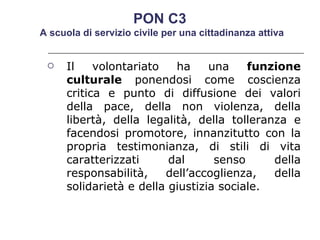 Il volontariato ha una  funzione culturale  ponendosi come coscienza critica e punto di diffusione dei valori della pace, della non violenza, della libertà, della legalità, della tolleranza e facendosi promotore, innanzitutto con la propria testimonianza, di stili di vita caratterizzati dal senso della responsabilità, dell’accoglienza, della solidarietà e della giustizia sociale.  PON C3  A scuola di servizio civile per una cittadinanza attiva 