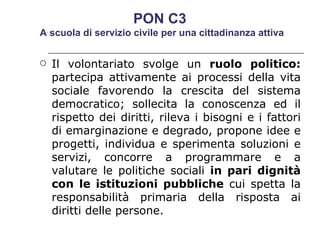 Il volontariato svolge un  ruolo politico:  partecipa attivamente ai processi della vita sociale favorendo la crescita del sistema democratico; sollecita la conoscenza ed il rispetto dei diritti, rileva i bisogni e i fattori di emarginazione e degrado, propone idee e progetti, individua e sperimenta soluzioni e servizi, concorre a programmare e a valutare le politiche sociali  in pari dignità con le istituzioni pubbliche  cui spetta la responsabilità primaria della risposta ai diritti delle persone.  PON C3  A scuola di servizio civile per una cittadinanza attiva 