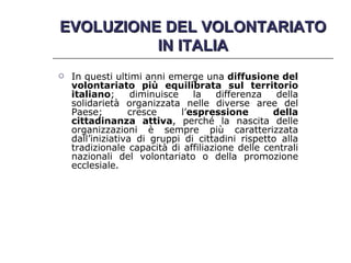 EVOLUZIONE DEL VOLONTARIATO IN ITALIA In questi ultimi anni emerge una  diffusione del volontariato più equilibrata sul territorio italiano ; diminuisce la differenza della solidarietà organizzata nelle diverse aree del Paese; cresce l’ espressione della cittadinanza attiva , perché la nascita delle organizzazioni è sempre più caratterizzata dall’iniziativa di gruppi di cittadini rispetto alla tradizionale capacità di affiliazione delle centrali nazionali del volontariato o della promozione ecclesiale. 