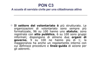 Il settore del volontariato è  più strutturato. Le organizzazioni di volontariato sono sempre più formalizzate, 96 su 100 hanno uno  statuto ; sono registrate con  atto pubblico , 6 su 100 sono gruppi informali; dispongono di almeno due  organi di governo , 9 su 100 ne hanno più di 1; la maggioranza ha anche un regolamento interno con cui definisce procedure e  linee-guida  di azione per gli aderenti.  PON C3  A scuola di servizio civile per una cittadinanza attiva 