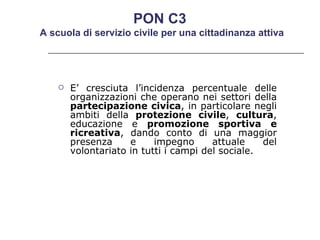 E’ cresciuta l’incidenza percentuale delle organizzazioni che operano nei settori della  partecipazione civica , in particolare negli ambiti della  protezione civile ,  cultura , educazione e  promozione sportiva e ricreativa , dando conto di una maggior presenza e impegno attuale del volontariato in tutti i campi del sociale.  PON C3  A scuola di servizio civile per una cittadinanza attiva 