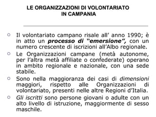 LE ORGANIZZAZIONI DI VOLONTARIATO  IN CAMPANIA Il volontariato campano risale all’ anno 1990; è in atto un  processo di “emersione”,  con un numero crescente di iscrizioni all’Albo regionale. Le Organizzazioni campane (metà autonome, per l’altra metà affiliate o confederate) operano in ambito regionale e nazionale, con una sede stabile. Sono nella maggioranza dei casi di  dimensioni  maggiori, rispetto alle Organizzazioni di volontariato, presenti nelle altre Regioni d’Italia. Gli iscritti  sono persone giovani o adulte con un alto livello di istruzione, maggiormente di sesso maschile. 