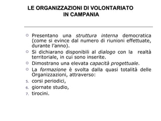 Presentano una  struttura interna  democratica (come si evince dal numero di riunioni effettuate, durante l’anno). Si dichiarano disponibili al  dialogo  con la  realtà territoriale, in cui sono inserite. Dimostrano una elevata  capacità progettuale . La  formazione  è svolta dalla quasi totalità delle Organizzazioni, attraverso: corsi periodici, giornate studio, tirocini. LE ORGANIZZAZIONI DI VOLONTARIATO  IN CAMPANIA 