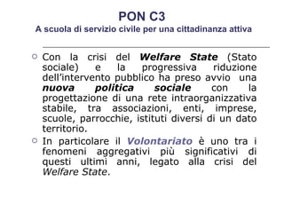 Con la crisi del  Welfare State   (Stato sociale) e la progressiva riduzione dell’intervento pubblico ha preso avvio  una  nuova politica sociale  con la progettazione di una rete intraorganizzativa stabile, tra associazioni, enti, imprese, scuole, parrocchie, istituti diversi di un dato territorio.  In particolare il  Volontariato  è uno tra i fenomeni aggregativi più significativi di questi ultimi anni, legato alla crisi del  Welfare State . PON C3  A scuola di servizio civile per una cittadinanza attiva 
