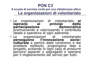 Le organizzazioni di volontariato  Le organizzazioni di volontariato  si ispirano ai principi della partecipazione democratica  promuovendo e valorizzando il contributo ideale e operativo di ogni aderente.  Le organizzazioni di volontariato  perseguono l’innovazione socio-culturale  a partire dalle condizioni e dai problemi esistenti, propongono idee e progetti, evitando in ogni caso di produrre percorsi separati o segreganti e operano per il miglioramento dei servizi per tutti.  PON C3  A scuola di servizio civile per una cittadinanza attiva 