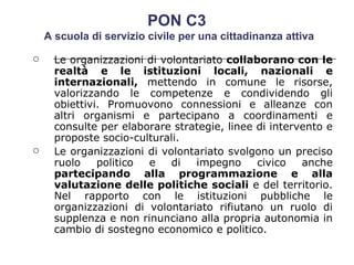 Le organizzazioni di volontariato  collaborano con le realtà e le istituzioni locali, nazionali e internazionali,  mettendo in comune le risorse, valorizzando le competenze e condividendo gli obiettivi. Promuovono connessioni e alleanze con altri organismi e partecipano a coordinamenti e consulte per elaborare strategie, linee di intervento e proposte socio-culturali.  Le organizzazioni di volontariato svolgono un preciso ruolo politico e di impegno civico anche  partecipando alla programmazione e alla valutazione delle politiche sociali  e del territorio. Nel rapporto con le istituzioni pubbliche le organizzazioni di volontariato rifiutano un ruolo di supplenza e non rinunciano alla propria autonomia in cambio di sostegno economico e politico.  PON C3  A scuola di servizio civile per una cittadinanza attiva 