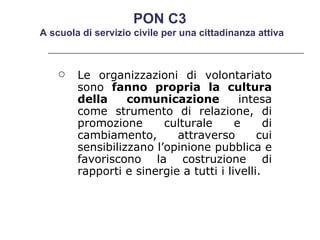 Le organizzazioni di volontariato sono  fanno propria la cultura della comunicazione  intesa come strumento di relazione, di promozione culturale e di cambiamento, attraverso cui sensibilizzano l’opinione pubblica e favoriscono la costruzione di rapporti e sinergie a tutti i livelli.  PON C3  A scuola di servizio civile per una cittadinanza attiva 