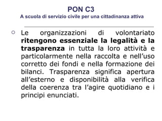 Le organizzazioni di volontariato  ritengono essenziale la legalità e la trasparenza  in tutta la loro attività e particolarmente nella raccolta e nell’uso corretto dei fondi e nella formazione dei bilanci. Trasparenza significa apertura all’esterno e disponibilità alla verifica della coerenza tra l’agire quotidiano e i principi enunciati.  PON C3  A scuola di servizio civile per una cittadinanza attiva 