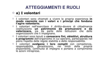 ATTEGGIAMENTI E RUOLI  a) I volontari   I volontari sono chiamati a vivere la propria esperienza  in modo coerente con i valori e i principi che fondano l’agire volontario.   I volontari nell’esercitare il diritto-dovere di cittadinanza costituiscono  un patrimonio da promuovere e da valorizzare,  sia da parte delle istituzioni che delle organizzazioni che li impegnano.  I volontari sono tenuti a  conoscere fini, obiettivi, struttura e programmi  dell’organismo in cui operano, partecipando nel pieno rispetto delle regole stabilite e delle responsabilità.  I volontari  svolgono i loro compiti  con competenza, responsabilità, garantiscono, nei limiti della propria disponibilità, continuità di impegno e portano a compimento le azioni intraprese.  