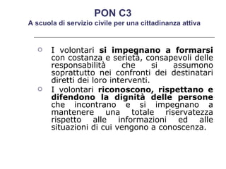 I volontari  si impegnano a formarsi  con costanza e serietà, consapevoli delle responsabilità che si assumono soprattutto nei confronti dei destinatari diretti dei loro interventi.  I volontari  riconoscono, rispettano e difendono la dignità delle persone  che incontrano e si impegnano a mantenere una totale riservatezza rispetto alle informazioni ed alle situazioni di cui vengono a conoscenza.  PON C3  A scuola di servizio civile per una cittadinanza attiva 
