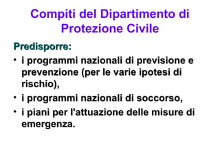 Compiti del Dipartimento di
      Protezione Civile
Predisporre:
• i programmi nazionali di previsione e
  prevenzione (per le varie ipotesi di
  rischio),
• i programmi nazionali di soccorso,
• i piani per l'attuazione delle misure di
  emergenza.
 