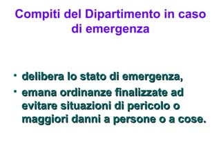 Compiti del Dipartimento in caso
         di emergenza


•   delibera lo stato di emergenza,
•   emana ordinanze finalizzate ad
    evitare situazioni di pericolo o
    maggiori danni a persone o a cose.
 