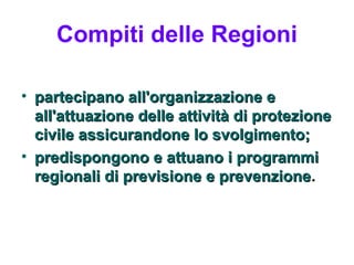 Compiti delle Regioni

• partecipano all'organizzazione e
  all'attuazione delle attività di protezione
  civile assicurandone lo svolgimento;
• predispongono e attuano i programmi
  regionali di previsione e prevenzione.
                              prevenzione
 