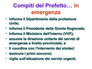 Compiti del Prefetto… in
         emergenza
• informa il Dipartimento della protezione
  civile;
• informa il Presidente della Giunta Regionale;
• informa il Ministero dell’Interno (VVF);
• assume la direzione unitaria dei servizi di
  emergenza a livello provinciale, e
• li coordina con l’intervento dei sindaci
• assicura i primi soccorsi;
• vigila sull'attuazione dei servizi urgenti.
 