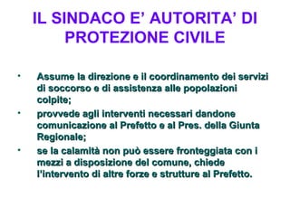 IL SINDACO E’ AUTORITA’ DI
         PROTEZIONE CIVILE

•   Assume la direzione e il coordinamento dei servizi
    di soccorso e di assistenza alle popolazioni
    colpite;
•   provvede agli interventi necessari dandone
    comunicazione al Prefetto e al Pres. della Giunta
    Regionale;
•   se la calamità non può essere fronteggiata con i
    mezzi a disposizione del comune, chiede
    l’intervento di altre forze e strutture al Prefetto.
 