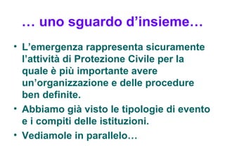 … uno sguardo d’insieme…
• L’emergenza rappresenta sicuramente
  l’attività di Protezione Civile per la
  quale è più importante avere
  un’organizzazione e delle procedure
  ben definite.
• Abbiamo già visto le tipologie di evento
  e i compiti delle istituzioni.
• Vediamole in parallelo…
 