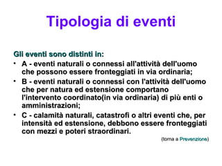 Tipologia di eventi

Gli eventi sono distinti in:
• A - eventi naturali o connessi all'attività dell'uomo
  che possono essere fronteggiati in via ordinaria;
• B - eventi naturali o connessi con l'attività dell'uomo
  che per natura ed estensione comportano
  l'intervento coordinato(in via ordinaria) di più enti o
  amministrazioni;
• C - calamità naturali, catastrofi o altri eventi che, per
  intensità ed estensione, debbono essere fronteggiati
  con mezzi e poteri straordinari.
                                             (torna a Prevenzione)
 