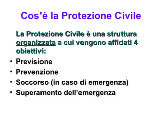 Cos’è la Protezione Civile
    La Protezione Civile è una struttura
    organizzata a cui vengono affidati 4
    obiettivi:
•   Previsione
•   Prevenzione
•   Soccorso (in caso di emergenza)
•   Superamento dell’emergenza
 