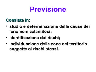 Previsione
Consiste in:
• studio e determinazione delle cause dei
  fenomeni calamitosi;
• identificazione dei rischi;
• individuazione delle zone del territorio
  soggette ai rischi stessi.
 