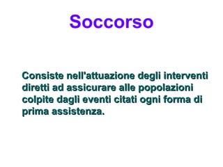 Soccorso

Consiste nell'attuazione degli interventi
diretti ad assicurare alle popolazioni
colpite dagli eventi citati ogni forma di
prima assistenza.
 