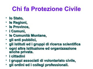 Chi fa Protezione Civile
• lo Stato,
• le Regioni,
• le Province,
• i Comuni,
• le Comunità Montane,
• gli enti pubblici,
• gli istituti ed i gruppi di ricerca scientifica
• ogni altra istituzione ed organizzazione
  anche privata.
• i cittadini
• i gruppi associati di volontariato civile,
• gli ordini ed i collegi professionali.
 