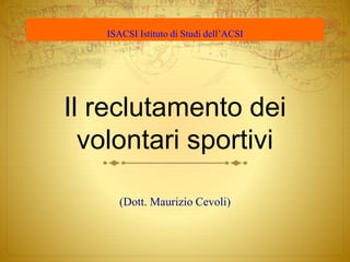 Il reclutamento dei
volontari sportivi
(Dott. Maurizio Cevoli)
ISACSI Istituto di Studi dell’ACSI
 