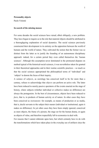 1



Personality objects
Paolo Volonté


In search of the missing masses


For some decades the social sciences have raised, albeit obliquely, a new problem.
They have begun to inquire as to the role that material objects should be attributed in
a thoroughgoing explanation of social dynamics. The social sciences previously
constructed their development in its entirety on the opposition between the world of
humans and the world of nature. They cultivated the notion that the former was so
distinct from the latter as to justify the founding of an autonomous disciplinary
approach: indeed, for a certain period they even called themselves the ‘human
sciences’. Although this assumption never dominated in the protracted disputes on
method typical of the historical-social sciences, it was nevertheless taken for granted
in their theoretical approaches and in their routine scientific practices – so much so
that the social sciences appropriated the philosophical terms of ‘individual’ and
‘subject’ to denote the focus of their inquiry.
A science of subjects, as sociology has conceived itself to be for more than a
century, refuses to acknowledge that objects can perform an active role. The latter
have been reduced to merely passive spectators of the events enacted on the stage of
history, where subjects (whether individual or collective makes no difference) are
always the protagonists. In the best of circumstances, objects have been reduced to
facts, that is, to products of human activity or of nature. In other cases they have
been conceived as instruments: for example, as means of production or as media,
that is, docile servants to the subject their master (individual or institutional, again it
makes no difference). In yet other cases they have been simply ignored, conceived
as mere objects, the frame of a picture, the stage set for the human drama, or again
as objects of value, and therefore respectfully left to economics to deal with.
For reasons that I cannot elaborate upon here, but which certainly have to do with
the transformations which have taken place in the everyday use of artifacts since the
 
