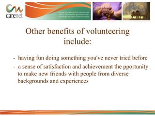 Other benefits of volunteering
include:
- having fun doing something you've never tried before
- a sense of satisfaction and achievement the pportunity
to make new friends with people from diverse
backgrounds and experiences

 