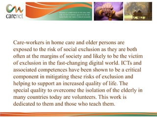 Care-workers in home care and older persons are
exposed to the risk of social exclusion as they are both
often at the margins of society and likely to be the victim
of exclusion in the fast-changing digital world. ICTs and
associated competences have been shown to be a critical
component in mitigating these risks of exclusion and
helping to support an increased quality of life. The
special quality to overcome the isolation of the elderly in
many countries today are volunteers. This work is
dedicated to them and those who teach them.

 