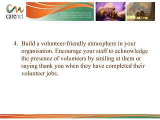 4. Build a volunteer-friendly atmosphere in your
organisation. Encourage your staff to acknowledge
the presence of volunteers by smiling at them or
saying thank you when they have completed their
volunteer jobs.

 