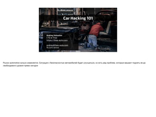 Car Hacking 101
Andrey Voloshin
CTO @ Thea
https://thea-auto.com
andrey@thea-auto.com
fb.com/anvol
Рынок automotive сильно изменяется. Ситуация с безопасностью автомобилей будет улучшаться, но есть ряд проблем, которые мешают поднять ее до
необходимого уровня прямо сегодня
 