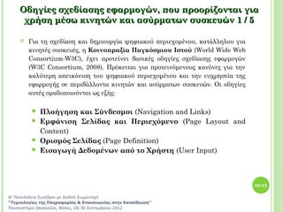 Οδηγίες σχεδίασης εφαρμογών, που προορίζονται για
     χρήση μέσω κινητών και ασύρματων συσκευών 1 / 5

       Για τη σχεδίαση και δημιουργία ψηφιακού περιεχομένου, κατάλληλου για
        κινητές συσκευές, η Κοινοπραξία Παγκόσμιου Ιστού (World Wide Web
        Consortium-W3C), έχει προτείνει βασικές οδηγίες σχεδίασης εφαρμογών
        (W3C Consortium, 2008). Πρόκειται για προτεινόμενους κανόνες για την
        καλύτερη απεικόνιση του ψηφιακού περιεχομένου και την ευχρηστία της
        εφαρμογής σε περιβάλλοντα κινητών και ασύρματων συσκευών. Οι οδηγίες
        αυτές ομαδοποιούνται ως εξής:

          Πλοήγηση και Σύνδεσμοι (Navigation and Links)
          Εμφάνιση Σελίδας και Περιεχόμενο (Page Layout and
           Content)
          Ορισμός Σελίδας (Page Definition)
          Εισαγωγή Δεδομένων από το Χρήστη (User Input)




                                                                               10/21


8ο Πανελλήνιο Συνέδριο με Διεθνή Συμμετοχή
“Τεχνολογίες της Πληροφορίας & Επικοινωνίας στην Εκπαίδευση”
Πανεπιστήμιο Θεσσαλίας, Βόλος, 28-30 Σεπτεμβρίου 2012
 