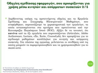 Οδηγίες σχεδίασης εφαρμογών, που προορίζονται για
       χρήση μέσω κινητών και ασύρματων συσκευών 2 / 5


     Λαμβάνοντας υπόψη τις προτεινόμενες οδηγίες και τα Εργαλεία
      Σχεδίασης και Συγγραφής Ηλεκτρονικών Μαθημάτων, που
      αναφέρθηκαν, παρουσιάζουμε τα χαρακτηριστικά των εργαλείων, τα
      οποία ανταποκρίνονται στα κριτήρια που προτείνονται από την
      Κοινοπραξία Παγκόσμιου Ιστού (W3C). Αξίζει δε να τονιστεί, ότι
      κανένα από τα έξι εργαλεία που παρουσιάζονται (Articulate, Adobe
      Authorware, Lectora, eXe, Xerte, CourseLab), δεν προορίζεται για το
      σχεδιασμό μαθημάτων κατάλληλων για κινητές και ασύρματες
      συσκευές. Στα πλαίσια της εργασίας, μελετώνται οι συνθήκες υπό τις
      οποίες μπορούν να παραμετροποιηθούν και να χρησιμοποιηθούν για το
      σκοπό αυτό.




                                                                            11/21


8ο Πανελλήνιο Συνέδριο με Διεθνή Συμμετοχή
“Τεχνολογίες της Πληροφορίας & Επικοινωνίας στην Εκπαίδευση”
Πανεπιστήμιο Θεσσαλίας, Βόλος, 28-30 Σεπτεμβρίου 2012
 