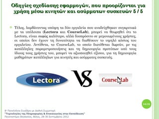 Οδηγίες σχεδίασης εφαρμογών, που προορίζονται για
     χρήση μέσω κινητών και ασύρματων συσκευών 5 / 5


      Τέλος, λαμβάνοντας υπόψη τα δύο εργαλεία που αναδείχθηκαν συγκριτικά
       με τα υπόλοιπα (Lectora και CourseLab), μπορεί να θεωρηθεί ότι το
       Lectora, είναι σαφώς καλύτερο, αλλά δυσπρόσιτο σε μεμονωμένους χρήστες,
       οι οποίοι δεν έχουν τη δυνατότητα να διαθέσουν το υψηλό κόστος του
       εργαλείου. Αντίθετα, το CourseLab, το οποίο διατίθεται δωρεάν, με τις
       κατάλληλες παραμετροποιήσεις και τη δημιουργία προτύπων από τους
       ίδιους τους χρήστες του, μπορεί να αξιοποιηθεί εξίσου, για τη δημιουργία
       μαθημάτων κατάλληλων για κινητές και ασύρματες συσκευές.




                                                                                  14/21


8ο Πανελλήνιο Συνέδριο με Διεθνή Συμμετοχή
“Τεχνολογίες της Πληροφορίας & Επικοινωνίας στην Εκπαίδευση”
Πανεπιστήμιο Θεσσαλίας, Βόλος, 28-30 Σεπτεμβρίου 2012
 