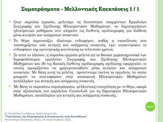 Συμπεράσματα - Μελλοντικές Επεκτάσεις 1 / 1

     Στην παρούσα εργασία, μελετάμε τη δυνατότητα υπαρχόντων Εργαλείων
      Συγγραφής και Σχεδίασης Ηλεκτρονικών Μαθημάτων, να δημιουργήσουν
      ηλεκτρονικά μαθήματα που πληρούν τις διεθνείς προδιαγραφές για διάθεση
      μέσω κινητών και ασύρματων συσκευών.
     Το θέμα παρουσιάζει ιδιαίτερο ενδιαφέρον, καθώς η εκπαίδευση που
      υποστηρίζεται από κινητές και ασύρματες συσκευές, έχει συγκεντρώσει το
      ενδιαφέρον της ερευνητικής κοινότητας τα τελευταία χρόνια.
     Σε αυτό το πλαίσιο, η παρούσα εργασία μελετά (α) τα βασικά χαρακτηριστικά των
      δημοφιλέστερων εργαλείων Συγγραφής και Σχεδίασης Ηλεκτρονικών
      Μαθημάτων και (β) τις βασικές διεθνείς προδιαγραφές σχεδίασης εφαρμογών, οι
      οποίες προορίζονται να χρησιμοποιηθούν μέσω κινητών και ασύρματων
      συσκευών. Με βάση αυτή τη μελέτη, προτείνουμε εκείνα τα εργαλεία, τα οποία
      μπορούν να συνεισφέρουν στην κατασκευή Ηλεκτρονικών Μαθημάτων
      κατάλληλων για κινητές και ασύρματες συσκευές.
     Με βάση τα παραπάνω συμπεράσματα, μελλοντική ενασχόληση με το θέμα, αφορά
      στην αξιοποίηση του εργαλείου CourseLab για τη δημιουργία Ηλεκτρονικών
      Μαθημάτων, κατάλληλων για κινητές και ασύρματες συσκευές.


                                                                                      18/21


8ο Πανελλήνιο Συνέδριο με Διεθνή Συμμετοχή
“Τεχνολογίες της Πληροφορίας & Επικοινωνίας στην Εκπαίδευση”
Πανεπιστήμιο Θεσσαλίας, Βόλος, 28-30 Σεπτεμβρίου 2012
 