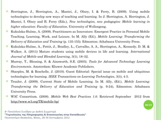    Herrington, J., Herrington, A., Mantei, J., Olney, I. & Ferry, B. (2009). Using mobile
    technologies to develop new ways of teaching and learning. In J. Herrington, A. Herrington, J.
    Mantei, I. Olney and B. Ferry (Eds.), New technologies, new pedagogies: Mobile learning in
    higher education: Faculty of Education, University of Wollongong.
   Kukulska-Hulme, A. (2009). Practitioners as Innovators: Emergent Practice in Personal Mobile
    Teaching, Learning, Work, and Leisure. In M. Ally (Ed.), Mobile Learning: Transforming the
    Delivery of Education and Training (p. 135-155). Edmonton: Athabasca University Press.
   Kukulska-Hulme, A., Pettit, J., Bradley, L., Carvalho, A. A., Herrington, A., Kennedy, D. M. &
    Walker, A. (2011) Mature students using mobile devices in life and learning. International
    Journal of Mobile and Blended Learning, 3(1), 18–52.
   Murray, T., Blessing, S. & Ainsworth, S.E. (2003). Tools for Advanced Technology Learning
    Environments. Amsterdam: Kluwer Academic Publishers.
   Sharples, M. & Roschelle, J. (2010). Guest Editorial: Special issue on mobile and ubiquitous
    technologies for learning. IEEE Transactions on Learning Technologies, 3(1), 4-5.
   Traxler, J. (2009). Current State of Mobile Learning. In M. Ally, (Ed.), Mobile Learning:
    Transforming the Delivery of Education and Training (p. 9-24), Edmonton: Athabasca
    University Press.
   W3C Consortium. (2008). Mobile Web Best Practices 1.0. Retrieved September          2012 from
    http://www.w3.org/TR/mobile-bp/
                                                                                              20/21


8ο Πανελλήνιο Συνέδριο με Διεθνή Συμμετοχή
“Τεχνολογίες της Πληροφορίας & Επικοινωνίας στην Εκπαίδευση”
Πανεπιστήμιο Θεσσαλίας, Βόλος, 28-30 Σεπτεμβρίου 2012
 