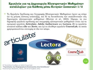Εργαλεία για τη Δημιουργία Ηλεκτρονικών Μαθημάτων
        κατάλληλων για διάθεση μέσω Κινητών Συσκευών 1 / 2

    Τα Εργαλεία Σχεδίασης και Συγγραφής Ηλεκτρονικών Μαθημάτων έχουν ως στόχο
     (α) τη μείωση κόστους ανάπτυξης, και β) τη διευκόλυνση των εκπαιδευτικών στη
     δημιουργία ηλεκτρονικών μαθημάτων (Murray et al., 2003). Σήμερα, τα πιο
     δημοφιλή εργαλεία σχεδίασης και συγγραφής ηλεκτρονικών μαθημάτων είναι: (α) τα
     εμπορικά εργαλεία Articulate, Adobe Authorware και Lectora, (β) τα εργαλεία
     ανοικτού κώδικα eXe και Xerte, και (γ) το ελεύθερο εργαλείο CourseLab, τα οποία
     χρησιμοποιούνται επιτυχώς σε όλο τον κόσμο.




                                                                                 7/21


8ο Πανελλήνιο Συνέδριο με Διεθνή Συμμετοχή
“Τεχνολογίες της Πληροφορίας & Επικοινωνίας στην Εκπαίδευση”
Πανεπιστήμιο Θεσσαλίας, Βόλος, 28-30 Σεπτεμβρίου 2012
 