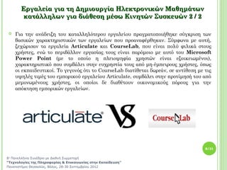 Εργαλεία για τη Δημιουργία Ηλεκτρονικών Μαθημάτων
        κατάλληλων για διάθεση μέσω Κινητών Συσκευών 2 / 2

   Για την ανάδειξη του καταλληλότερου εργαλείου πραγματοποιήθηκε σύγκριση των
    βασικών χαρακτηριστικών των εργαλείων που προαναφέρθηκαν. Σύμφωνα με αυτή,
    ξεχώρισαν τα εργαλεία Articulate και CourseLab, που είναι πολύ φιλικά στους
    χρήστες, ενώ το περιβάλλον εργασίας τους είναι παρόμοιο με αυτό του Microsoft
    Power Point (με το οποίο η πλειοψηφία χρηστών είναι εξοικειωμένοι),
    χαρακτηριστικό που συμβάλει στην ευχρηστία τους από μη-έμπειρους χρήστες, όπως
    οι εκπαιδευτικοί. Το γεγονός ότι το CourseLab διατίθεται δωρεάν, σε αντίθεση με τις
    υψηλές τιμές του εμπορικού εργαλείου Articulate, συμβάλει στην προτίμησή του από
    μεμονωμένους χρήστες, οι οποίοι δε διαθέτουν οικονομικούς πόρους για την
    απόκτηση εμπορικών εργαλείων.




                                                                                    8/21


8ο Πανελλήνιο Συνέδριο με Διεθνή Συμμετοχή
“Τεχνολογίες της Πληροφορίας & Επικοινωνίας στην Εκπαίδευση”
Πανεπιστήμιο Θεσσαλίας, Βόλος, 28-30 Σεπτεμβρίου 2012
 