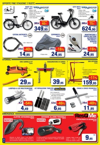10
11
OFFERTE FINE STAGIONE 2 RUOTE
UTENSILI
EMERGENZA
BASY 315
906674 - 906675
• Motore: 250W
• Display: Led 2 Funzioni
• Telaio: Alluminio
• Trasmissione: Shimano 7 velocità
CITY W415
904970
624,90
699,90 75€
RISPARMI
CON BATTERIA
LITHIO
Batteria 6,6 Ah, 25-45km di autonomia
349,95
389,95 40€
RISPARMI
CON BATTERIA
PIOMBO
• Colori disponibili:
• Colori disponibili:
• Motore: 250W
• Batteria: Piombo 24V 10 Ah
• Display: Led 2 Funzioni
• Telaio: Acciao
• Trasmissione: Shimano 6 velocità
CATENA ANTIFURTO
754301
• Dim. 1500x10 mm
-40%
14,95
24,95 -16%
24,95
29,95
162 cm
79 cm
98 cm
155cm
GRU OFFICINA
742924
EQUILIBRATORE DI CARICO
742926
CRIC CARRELLO 2T
752643
29,95
CHIAVE A CROCE PIEGHEVOLE
903525
• Fornita di Bussole 17/19
e 21/23
-40%
11,95
19,95
-54%
4,49
9,95
-46%
6,95
12,95
KIT RIPARAZIONE TUBELESS
754315
Il kit è composto da:
• 1 lima per preparare l'entrata
della toppa nel pneumatico
• 1 cacciavite apposito
• 5 toppe di riparazione
LAMPADA A LED MULTIFUNZIONE
903819
PORTACHIAVI DI SICUREZZA
651527
DEFENDME ALLARME PERSONALE
970173
9,95
CAD.
ALERTME ANTISONNOLENZA
970172
L’originale, dotato di lama per
tagliare le cinture e punta
d’acciao per rompere i cristalli.
Attraverso un allarme sonoro o una vibrazione,
avverte se il capo del guidatore tende a dondolare in
caso di sonnolenza. Dotato di cavo USB per la ricarica
È un allarme portatile per la sicurezza personale. Se attivato emette
un suono forte per attirare l’attenzione e respingere una possibile
situazione di pericolo.
• 2T
• 335mm
• 1T
• Dotata di una
manovella e 4 ganci
per equilibrare il
carico in posizione
orizzontale
• 1T
• Permette di estrarre facilmente
il motore dal veicolo.
• Assicura una buona stabilità e
manovrabilità.
COPRIMOTO
885560
• Doppio strato
-16%
24,95
29,95
MANTENITORE E
CARICA BATTERIE
AUTOMATICO
PER MOTO E
SCOOTER
831808
39,95
NOVITÀNOVITÀ
-11%
159,95
179,95
Vol_Ottobre_2015_10_11_C_Layout 1 28/09/15 12.48 Pagina 10
 