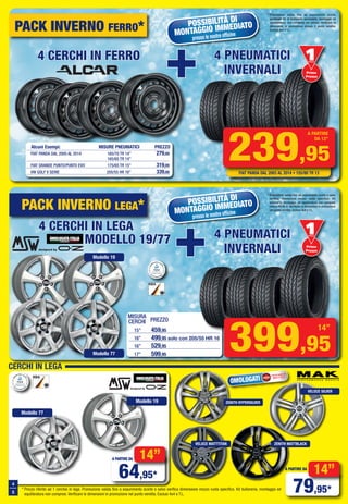 Primo
Prezzo
Prezzo
PACK INVERNO FERRO*
mISURA
cERcHI PREZZO
15” 459,95
16” 499,95 solo con 205/55 HR 16
16” 529,95
17” 599,95
POSSIBILITÀ DI
MONTAGGIO IMMEDIATO
presso le nostre officine
POSSIBILITÀ DI
MONTAGGIO IMMEDIATO
presso le nostre officine
239,95
A PARTIRE
DA 13”
FIAT PANDA DAL 2003 AL 2014 • 155/80 TR 13
399,95
14”
* Promozione valida fino ad esaurimento scorte,
eventuale kit di bulloneria necessario, montaggio ed
equilibratura, non compresi nel prezzo, verificare le
dimensioni in promozione presso il punto vendita.
Esclusi 4x4 e T.L.
PACK INVERNO LEGA*
* Promozione valida fino ad esaurimento scorte e salvo
verifica dimensione mozzo ruota specifico. Kit
bulloneria, montaggio ed equilibratura non compresi
(valore 48,95 €). Verificare le dimensioni in promozione
nel punto vendita. Esclusi 4x4 e T.L.
designed by
Primo
Prezzo
Prezzo
CERCHI IN LEGA
* Prezzo riferito ad 1 cerchio in lega. Promozione valida fino a esaurimento scorte e salvo verifica dimensione mozzo ruota specifico. Kit bulloneria, montaggio ed
equilibratura non compresi. Verificare le dimensioni in promozione nel punto vendita. Esclusi 4x4 e T.L.
designed by
14”
79,95*
A PARTIRE DA
OMOLOGATI
Omologazioni
NAD e ECE
14”
64,95*
A PARTIRE DA
ZENITH HYPERSILVER
ZENITH MATTBLACK
VELOCE SILVER
VELOCE MATTTITAN
Modello 19
Modello 77
4
5
Modello 19
Modello 77
4 PNEUMATICI
INVERNALI
4 PNEUMATICI
INVERNALI
4 PNEUMATICI
INVERNALI
4 PNEUMATICI
INVERNALI
4 CERCHI IN FERRO4 CERCHI IN FERRO4 CERCHI IN FERRO
4 CERCHI IN LEGA4 CERCHI IN LEGA4 CERCHI IN LEGA
MODELLO 19/77MODELLO 19/77MODELLO 19/77
+++
+++
Alcuni Esempi: MISURE PNEUMATICI PREZZO
FIAT PANDA DAL 2005 AL 2014 165/70 TR 14” 279,00
165/65 TR 14”
FIAT GRANDE PUNTO/PUNTO EVO 175/65 TR 15” 319,00
VW GOLF V SERIE 205/55 HR 16” 339,00
Vol_Ottobre_2014_04_05_Layout 1 28/09/15 12.41 Pagina 4
 