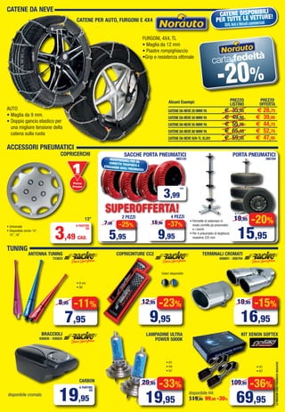 AUTO
• Maglia da 9 mm.
• Doppio gancio elastico per
una migliore tensione della
catena sulla ruota
FURGONI, 4X4, TL
• Maglia da 12 mm
• Piastre rompighiaccio
•Grip e resistenza ottimale
CATENE DA NEVE
CATENE DISPONIBILI
PER TUTTE LE VETTURE!
SUV,4x4 e Veicoli commerciali
CATENE DA NEVE 20 9MM YA € 35,95 € 28,75
CATENE DA NEVE 50 9MM YA € 49,95 € 39,95
CATENE DA NEVE 55 9MM YA € 55,95 € 44,75
CATENE DA NEVE 80 9MM YA € 65,95 € 52,75
CATENE DA NEVE SUV-TL XL201 € 59,95 € 47,95
Alcuni Esempi: PREZZO
LISTINO
PREZZO
OFFERTA
CATENE PER AUTO, FURGONI E 4X4
carta fedeltà
-20%
LEIMMAGINISONOPURAMENTEINDICATIVE
ACCESSORI PNEUMATICI
INDISPENSABILI PER UNCORRETTO TRASPORTO ESTOCCAGGIO DEGLI PNEUMATICI!
3,99
CAD.
SACCHE PORTA PNEUMATICI
865120
PORTA PNEUMATICI
360184
COPRICERCHI
• Permette di sistemare in
modo corretto gli pneumatici
e i cerchi
• Per 4 pneumatici di larghezza
massima 225 mm
• Universale
• Disponibile anche 14”,
15”, 16”
-25%
5,95
7,98
2 PEZZI
-37%
9,95
15,96
4 PEZZI
SUPEROFFERTA!
-20%
15,95
19,95
• 9 cm
• 8V
ANTENNA TUNING
733023
COPRICINTURE CC2
BRACCIOLI
936826 - 936825
LAMPADINE ULTRA
POWER 5000K
TUNING
TERMINALI CROMATI
656601 - 656704
-15%
16,95
19,95
• H1
• H4
• H7
• H1
• H7
-23%
9,95
12,95
-33%
19,95
29,95
-11%
7,95
8,95
disponibile H4:
119,95 99,95 -30%
disponibile cromato
-36%
69,95
109,95
Colori disponibili:
3,49 CAD.
A PARTIRE
DA
13”
19,95
A PARTIRE
DA
CARBON
KIT XENON SOFTEX
Primo
Prezzo
Prezzo
Vol_Ottobre_2014_04_05_Layout 1 28/09/15 12.42 Pagina 5
 