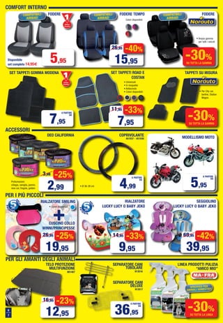 PER I PIÙ PICCOLI
6
7
PER GLI AMANTI DEGLI ANIMALI
• Universali
• In moquette
• Antiscivolo
• Colori disponibili:
TAPPETI SU MISURASET TAPPETI GOMMA MODENA
RIALZATORE SMILING
+
55PUNTI
S
ALVI
dalla
PAT
ENTE
55PUNTI
S
ALVI
dalla
PAT
ENTE
ACCESSORI
Colori disponibili:
FODERE TEMPOFODERE
COMFORT INTERNO
SET TAPPETI ROAD E
COSTAN
-40%
15,95
26,95
-33%
7,95
11,95
• Per City car,
berline, Station
Wagon.
-30%
SU TUTTA LA GAMMA
Primo
Prezzo
Prezzo
7,95
A PARTIRE
DA
CUSCINO COLLO
WINNI/PRINCIPESSE
-25%
19,95
26,95
RIALZATORE
LUCKY LUCY O BABY JEKO
SEPARATORE CANI
TUBOLARE
913516
TELO PROTEZIONE
MULTIFUNZIONE
901467
LINEA PRODOTTI PULIZIA
“AMICO MIO”
SPECIFICO PER
ANIMALI DOMESTICI!
-30%
SU TUTTA LA LINEA
SEPARATORE CANI
DELUXE
913517
Primo
Prezzo
Prezzo
5,95Disponibile
set completo 14,95€
FODERE
• Ampia gamma
per tutti i veicoli
-30%
SU TUTTA LA GAMMA
-33%
9,95
14,95
SEGGIOLINO
LUCKY LUCY O BABY JEKO
-42%
39,95
69,95
DEO CALIFORNIA
-25%
2,99
3,99
COPRIVOLANTE
451937 - 451930
Profumazioni:
ciliegia, vaniglia, jasmin,
new car, fragola, golden
• Ø 36-38 cm 4,99
A PARTIRE
DA
36,95
A PARTIRE
DA
MODELLISMO MOTO
-23%
12,95
16,95
• Colori disponibili:
COMPATIBILI
AIRBAG!
COMPATIBILI
AIRBAG!
COMPATIBILI
AIRBAG!
5,95
A PARTIRE
DA
Vol_Ottobre 2015_06_07_Layout 1 28/09/15 12.43 Pagina 6
 