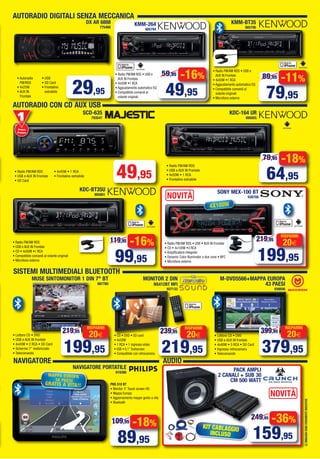 AUTORADIO DIGITALI SENZA MECCANICA
AUTORADIO CON CD AUX USB
LEIMMAGINISONOPURAMENTEINDICATIVE
-16%
49,95
59,95
-11%
79,95
89,95
DX AR 6888
775480
• Autoradio
FM/RDS
• 4x25W
• AUX IN
Frontale
• USB
• SD Card
• Frontalino
estraibile 29,95
• Radio FM/AM RDS • USB e
AUX IN Frontale
• 4x50W •1 RCA
• Aggiustamento automatico EQ
• Compatibile comandi al
volante originali
KMM-264
905794
KMM-BT35
905795
• Radio FM/AM RDS • USB e
AUX IN Frontale
• 4x50W •1 RCA
• Aggiustamento automatico EQ
• Compatibile comandi al
volante originali
• Microfono esterno
KDC-164 UR
895855
• Radio FM/AM RDS
• USB e AUX IN Frontale
• 4x50W • 1 RCA
• Frontalino estraibile
-18%
64,95
79,95
-16%
99,95
119,95
KDC-BT35U
905801
SONY MEX-100 BT
938708
• Radio FM/AM RDS
• USB e AUX IN Frontale
• CD • 4x50W •1 RCA
• Compatibile comandi al volante originali
• Microfono esterno
• Radio FM/AM RDS • USB • AUX IN Frontale
• CD • 4x100W •3 RCA
• Amplificatore integrato
• Dynamic Color Illuminator a due zone • NFC
• Microfono esterno
SISTEMI MULTIMEDIALI BLUETOOTH
MUSE SINTOMONITOR 1 DIN 7" BT
887780
20€
RISPARMI
199,95
219,95
• Lettore CD • DVD
• USB e AUX IN frontale
• 4x40W • 2 RCA • SD Card
• Schermo 7” motorizzato
• Telecomando
• Lettore CD • DVD
• USB e AUX IN frontale
• 4x40W • 5 RCA • SD Card
• Ingresso retrocamera
• Telecomando
MONITOR 2 DIN
NS412BT MFI
937133
• CD • DVD • SD card
• 4x50W
• 1 RCA • 1 ingresso video
• USB • 6,1”Touhscreen
• Compatibile con retrocamera
20€
RISPARMI
219,95
239,95
20€
RISPARMI
379,95
399,95
PNS 510 BT
• Monitor 5” Touch screen HD
• Mappa Europa
• Aggiornamento mappe gratis a vita
• Bluetooth
NAVIGATORE PORTATILE
919386
-18%
89,95
109,95
PACK AMPLI
2 CANALI + SUB 30
CM 500 WATT
NOVITÀ
NOVITÀ
49,95• Radio FM/AM RDS
• USB e AUX IN Frontale
• SD Card
• 4x45W • 1 RCA
• Frontalino estraibile
Primo
Prezzo
Prezzo
4X100W
20€
RISPARMI
199,95
219,95
M-DVD5566+MAPPA EUROPA
43 PAESI
936656
NAVIGATORE AUDIO
SCD-635
793547
MAPPA EUROPA
16 PAESI
GRATIS A VITA!!
-36%
159,95
249,95
KIT CABLAGGIO
INCLUSO
Vol_Ottobre 2015_06_07_Layout 1 28/09/15 13.12 Pagina 7
 