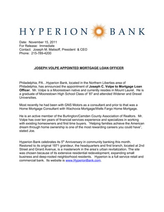 Date: November 15, 2011
For Release: Immediate
Contact: Joseph M. Matisoff, President & CEO
Phone: 215-789-4200



          JOSEPH VOLPE APPOINTED MORTGAGE LOAN OFFICER



Philadelphia, PA…Hyperion Bank, located in the Northern Liberties area of
Philadelphia, has announced the appointment of Joseph C. Volpe to Mortgage Loan
Officer. Mr. Volpe is a Moorestown native and currently resides in Mount Laurel. He is
a graduate of Moorestown High School Class of ’87 and attended Widener and Drexel
Universities.

Most recently he had been with GNS Motors as a consultant and prior to that was a
Home Mortgage Consultant with Wachovia Mortgage/Wells Fargo Home Mortgage.

He is an active member of the Burlington/Camden County Association of Realtors. Mr.
Volpe has over ten years of financial services experience and specializes in working
with existing homeowners and first time buyers. “Helping families achieve the American
dream through home ownership is one of the most rewarding careers you could have”,
stated Joe.


Hyperion Bank celebrates its 5th Anniversary in community banking this month.
Restored to its original 1871 grandeur, the headquarters and first branch, located at 2nd
Street and Girard Avenue, is a masterwork in the area’s urban revitalization. The site
was chosen because of its extensive residential redevelopment, expanding small
business and deep-rooted neighborhood residents. Hyperion is a full service retail and
commercial bank. Its website is www.HyperionBank.com.
 