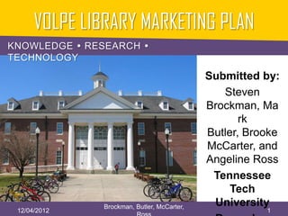 VOLPE LIBRARY MARKETING PLAN
KNOWLEDGE  RESEARCH 
TECHNOLOGY
                                             Submitted by:
                                                Steven
                                             Brockman, Ma
                                                    rk
                                             Butler, Brooke
                                             McCarter, and
                                             Angeline Ross
                                              Tennessee
                                                  Tech
               Brockman, Butler, McCarter,    University
 12/04/2012                                             1
 