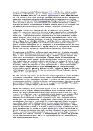 A primeira fase da carreira de Volpi estende-se de 1914 a 1930. Os óleos então produzidos
revelam uma cor tonal e formas que não acusam limites, resolvidas em fortes pinceladas
convulsas. Moças no riacho, de 1918, ainda tão impressionista, ou Minha Irmã Costurando,
de 1922, um interior ainda quase acadêmico, não fora a liberdade de execução, são exemplos
dessa fase, caracterizada pela aproximação naturalista das formas e das cores, resolvidas
porém de maneira impressionística ou expressionista. Paisagens, interiores, retratos familiares,
cenas do Cambuci, bonecas, negras e mulatas surgem então na obra do artista, que tateia,
buscando pela intuição o próprio caminho. É possível observar, já para os fins do período, uma
certa estilização, que preludia uma mudança estilística a se verificar na fase seguinte.

A década de 1930 será, com efeito, de definição: ao contato com outros artistas, Volpi
desenvolve seus recursos expressivos, ao mesmo tempo em que gradativamente sua visão
orienta-se no sentido de um cromatismo mais vívido, em detrimento da textura leve quase
translúcida. Ouvindo então os conselhos de pintores e de escultores como Rebolo, Bonadei,
Gobbis, Rossi Osir, Zanini ou De Fiori, Volpi aprofunda o seu saber pictórico e alarga o seu
mundo de idéias. Pela metade da década é já um artista de técnica consumada, se bem que
ainda em busca de um estilo. Esse cristaliza-se a partir das marinhas realizadas em Itanhaém
em 1938 e 1939. Para Sérgio Milliet tais marinhas de Volpi seriam "as melhores da nossa
pintura, com as do boêmio genial que foi Castagneto e as do atormentado Pancetti". Em certas
pinturas a cor intermédia é eliminada com o aparecimento, afinal, dos tons puros, enquanto as
formas tornam-se mais precisas, sem a indefinição que caracterizava a fase anterior.

Principiam os anos de 1940 por um fato de grande repercussão entre os artistas: organizado
pelo Património Histórico e Artístico Nacional, um concurso convoca pintores a se exercitarem
sobre os velhos monumentos nacionais de São Miguel e do Embu. Volpi é o vencedor, mas
ainda melhor do que o prêmio é a oportunidade, que se lhe oferece, de pela primeira vez
encarar o passado artístico brasileiro, a produção de arquitetos, escultores e pintores coloniais,
toda uma atmosfera que poucos anos depois repercutiria em sua produção. O fascínio da arte
colonial iria novamente atraí-lo por ocasião da viagem a Minas, em 1944, e de uma excursão a
Cananeia e à Bahia, em companhia do crítico Theon Spanudis. Já em meados da década
surgirão algumas obras fundamentais, como Reunião à mesa, de 1944 (Museu de Arte
Contemporânea da USP). Menina da Bicicleta, de 1946, Procissão na Bahia, de 1948, todas
de tema popular, além de algumas de natureza religiosa, como Nossa Senhora e o Menino
Jesus, de 1947 e uns poucos nus.

De 1950 em diante Volpi passa a dar atenção maior à organização de suas pinturas. Essa fase
construtivista, compreende a rigor um período estático, dominado pelas fachadas e casas
abstratizadas (1950-55), o intermezzo "concretista" (1955-60) e, daí até à morte, o período dos
grandes esquemas óticos e vibráteis, das bandeirinhas, dos mastros com fitas, das construções
puramente cromáticas. Circunstância a observar é que, a partir dos anos 1950, Volpi substitui
gradativamente o óleo pela têmpera, como veículo predileto.

Mestre sem contestação do seu ofício, tendo atingido ao cabo de uma das mais extensas
carreiras pictóricas de artista brasileiro uma depuração e uma simplicidade extremas, há, na
arte de Volpi, a ressonância antiqüíssima da tradição peninsular, como se esse pintor, nem
moderno nem antigo, fosse o elo de uma cadeia ininterrupta. Mas se em sua produção é fácil
detectar o que a vincula à arte dos pré-renascentistas, também não é difícil achar nela
elementos inconfundívelmente brasileiros, de tal modo captou Volpi o sentimento nacional.
Porque Volpi - não é demais enfatizar - é, como artista, o mais brasileiro dos pintores, tendo
canalizado para seus quadros a ingenuidade de nossos tetos perspectivistas, o cromatismo
essencial de velhos oratórios e baús populares. Avesso a qualquer intelectualismo, Volpi
afirma-se sobretudo como excepcional colorista, embora como ficou dito predomine também,
nas obras realizadas nos últimos 20 ou 30 anos, o senso construtivista, a preocupação com a
forma bem estruturada. Em verdade, poder-se-ia definir a pintura de Volpi como abstrata, no
sentido de que o artista partiu da observação naturalista, interessado apenas na reprodução de
formas e cores naturais, pouco a pouco afastando-se das mesmas para chegar a esquemas
elementares: casa - fachada - arabesco -, ao mesmo tempo em que substituía a sugestão do
volume pela bidimensionalidade, a textura dos objetos reais pela pictórica e a densidade do
óleo pela imaterialidade da têmpera.
 