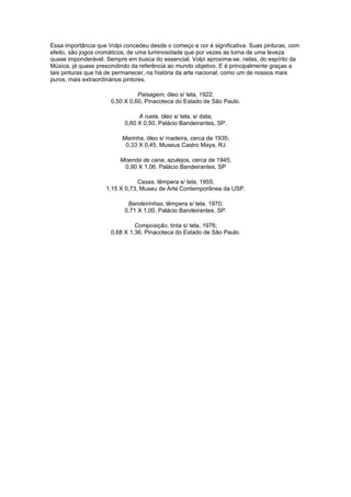 Essa importância que Volpi concedeu desde o começo a cor é significativa. Suas pinturas, com
efeito, são jogos cromáticos, de uma luminosidade que por vezes as torna de uma leveza
quase imponderável. Sempre em busca do essencial, Volpi aproxima-se, nelas, do espírito da
Música, já quase prescindindo da referência ao mundo objetivo. E é principalmente graças a
tais pinturas que há de permanecer, na história da arte nacional, como um de nossos mais
puros, mais extraordinários pintores.

                                Paisagem, óleo s/ tela, 1922;
                      0,50 X 0,60, Pinacoteca do Estado de São Paulo.

                                A ruela, óleo s/ tela, s/ data;
                           0,60 X 0,50, Palácio Bandeirantes, SP.

                          Marinha, óleo s/ madeira, cerca de 1935;
                           0,33 X 0,45, Museus Castro Maya, RJ

                         Moenda de cana, azulejos, cerca de 1945;
                          0,90 X 1,06, Palácio Bandeirantes, SP

                                Casas, têmpera s/ tela, 1955;
                    1,15 X 0,73, Museu de Arte Contemporânea da USP.

                            Bandeirinhas, têmpera s/ tela, 1970;
                           0,71 X 1,00, Palácio Bandeirantes, SP.

                               Composição, tinta s/ tela, 1976;
                      0,68 X 1,36, Pinacoteca do Estado de São Paulo.
 