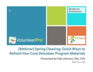 +	
  
[Webinar]	
  Spring	
  Cleaning:	
  Quick	
  Ways	
  to	
  
Refresh	
  Your	
  Core	
  Volunteer	
  Program	
  Materials	
  
Presented	
  by	
  Tobi	
  Johnson,	
  MA,	
  CVA	
  
April	
  22,	
  2016	
  	
  
@volpronet	
  
#volunteerpro	
  
 